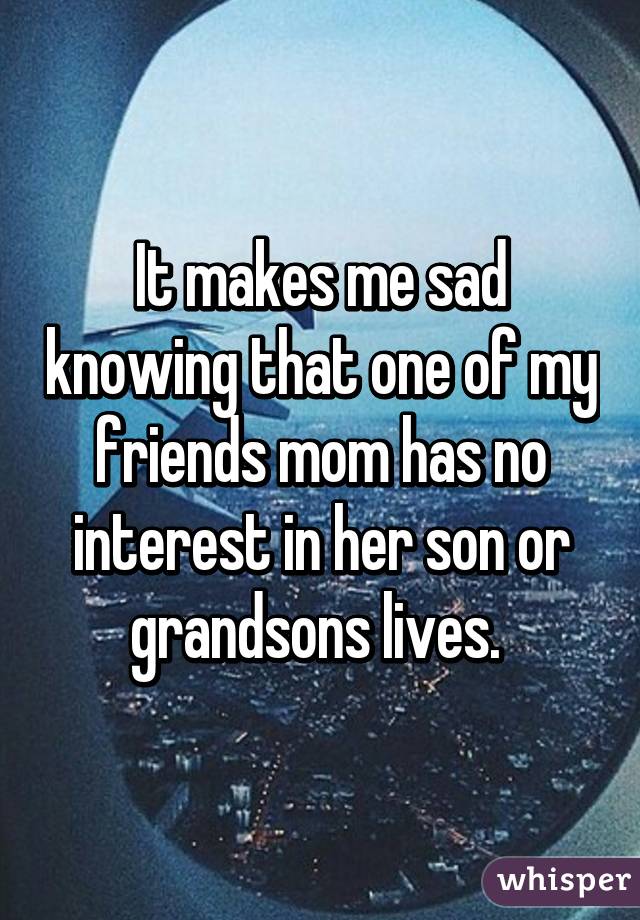 It makes me sad knowing that one of my friends mom has no interest in her son or grandsons lives. 