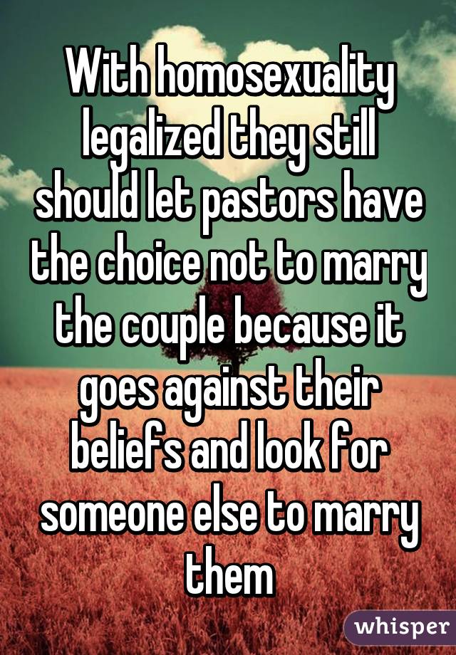 With homosexuality legalized they still should let pastors have the choice not to marry the couple because it goes against their beliefs and look for someone else to marry them