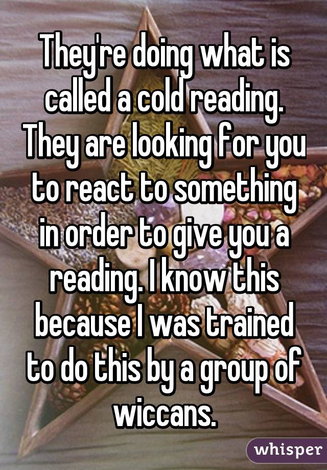 They're doing what is called a cold reading. They are looking for you to react to something in order to give you a reading. I know this because I was trained to do this by a group of wiccans.