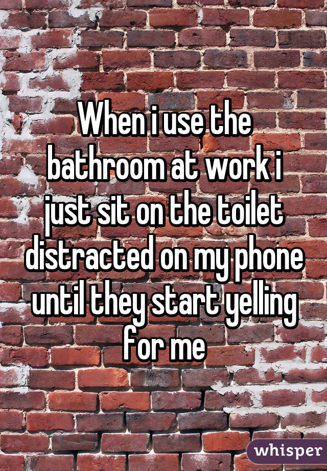 When i use the bathroom at work i just sit on the toilet distracted on my phone until they start yelling for me