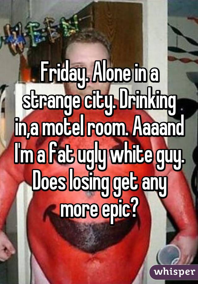 Friday. Alone in a strange city. Drinking in,a motel room. Aaaand I'm a fat ugly white guy. Does losing get any more epic?