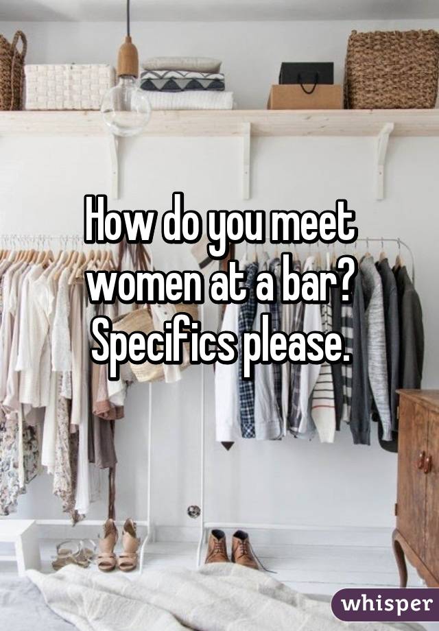 How do you meet women at a bar?
Specifics please.
