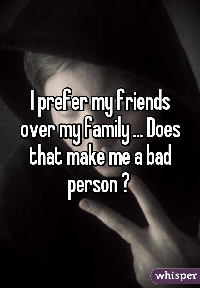 I prefer my friends over my family ... Does that make me a bad person ? 