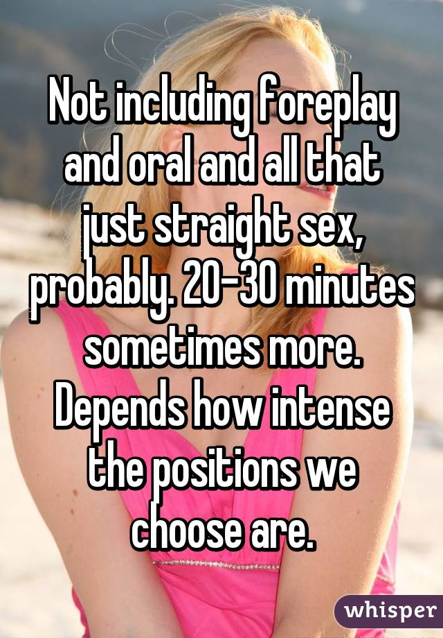Not including foreplay and oral and all that just straight sex, probably. 20-30 minutes sometimes more. Depends how intense the positions we choose are.