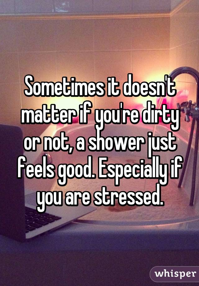 Sometimes it doesn't matter if you're dirty or not, a shower just feels good. Especially if you are stressed.