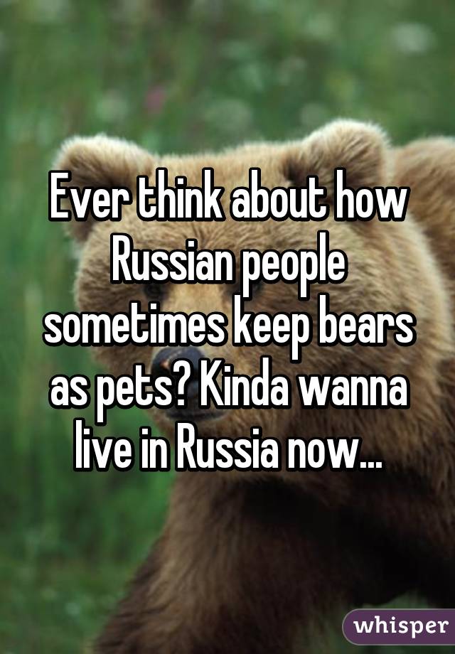 Ever think about how Russian people sometimes keep bears as pets? Kinda wanna live in Russia now...