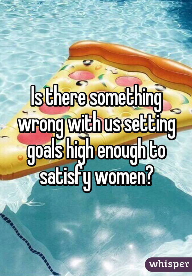 Is there something wrong with us setting goals high enough to satisfy women?