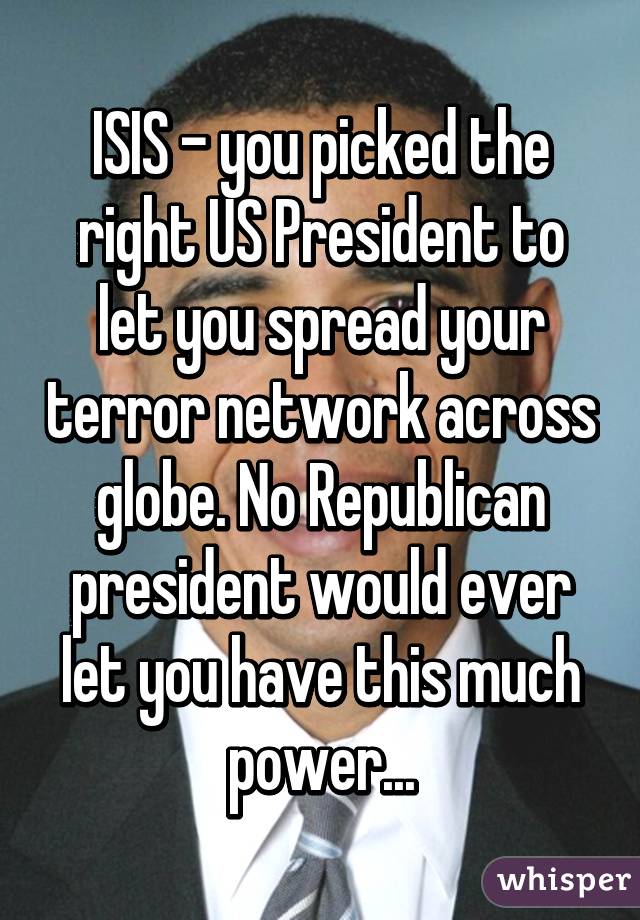 ISIS - you picked the right US President to let you spread your terror network across globe. No Republican president would ever let you have this much power...