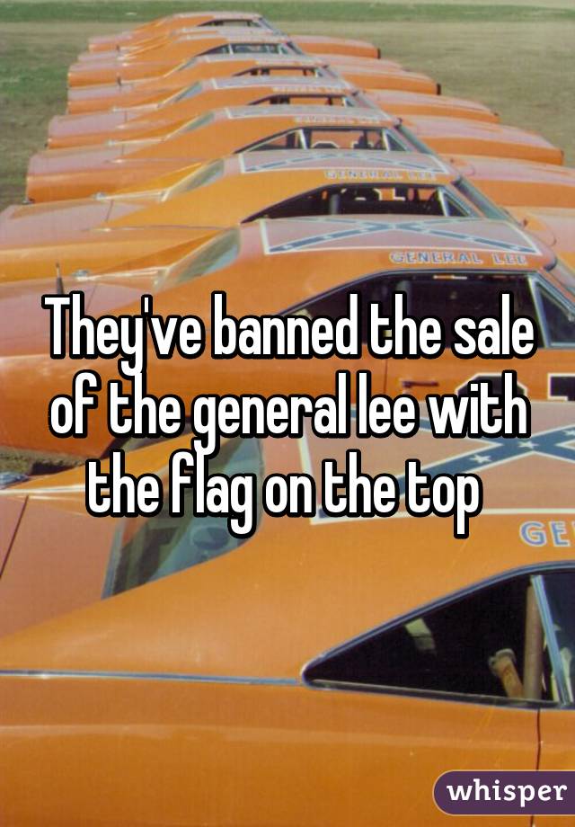 They've banned the sale of the general lee with the flag on the top 