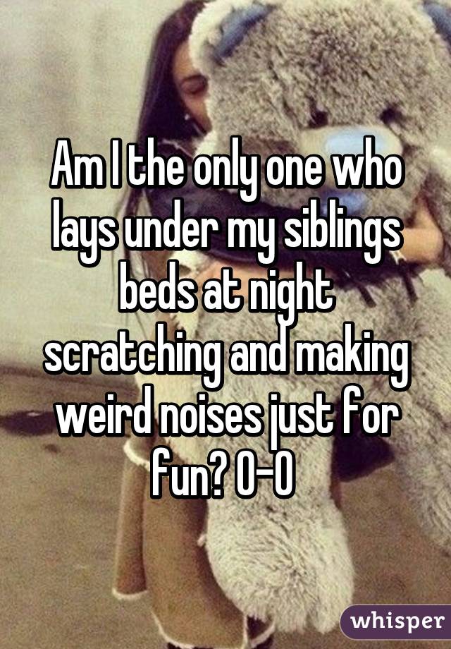 Am I the only one who lays under my siblings beds at night scratching and making weird noises just for fun? O-O 