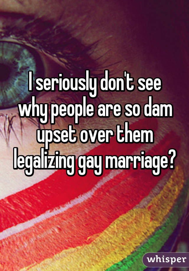 I seriously don't see why people are so dam upset over them legalizing gay marriage? 
