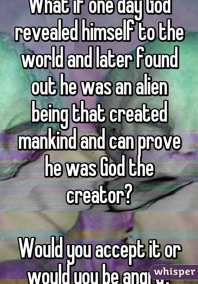 What if one day God revealed himself to the world and later found out he was an alien being that created mankind and can prove he was God the creator?

Would you accept it or would you be angry?
