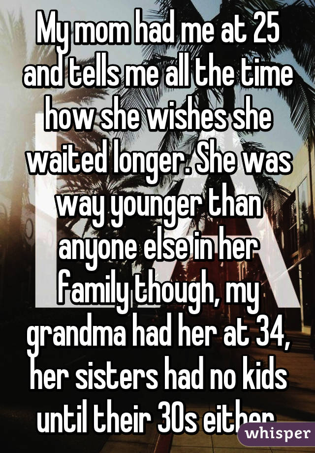 My mom had me at 25 and tells me all the time how she wishes she waited longer. She was way younger than anyone else in her family though, my grandma had her at 34, her sisters had no kids until their 30s either.