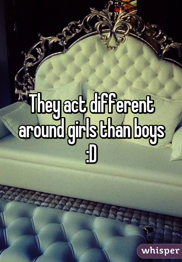 They act different around girls than boys :D
