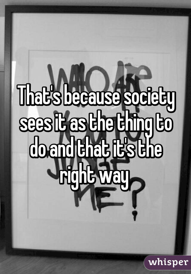 That's because society sees it as the thing to do and that it's the right way 