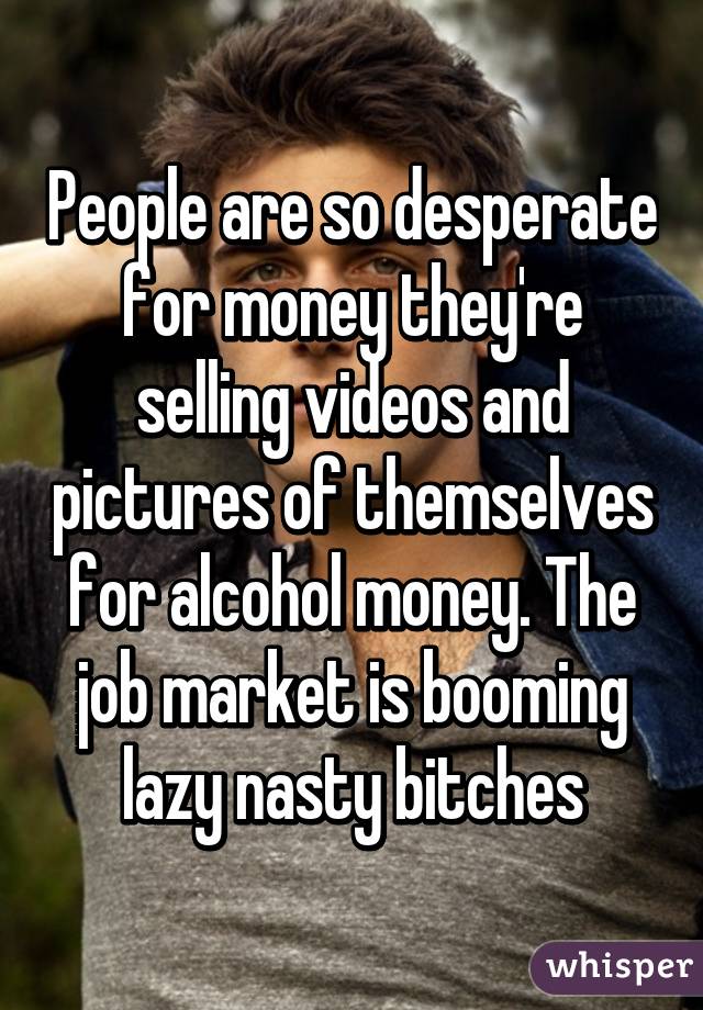 People are so desperate for money they're selling videos and pictures of themselves for alcohol money. The job market is booming lazy nasty bitches