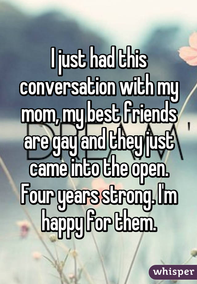 I just had this conversation with my mom, my best friends are gay and they just came into the open. Four years strong. I'm happy for them.