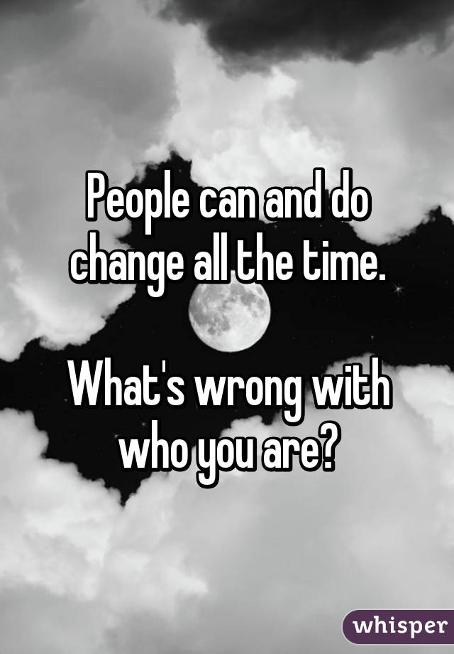 People can and do change all the time.

What's wrong with who you are?