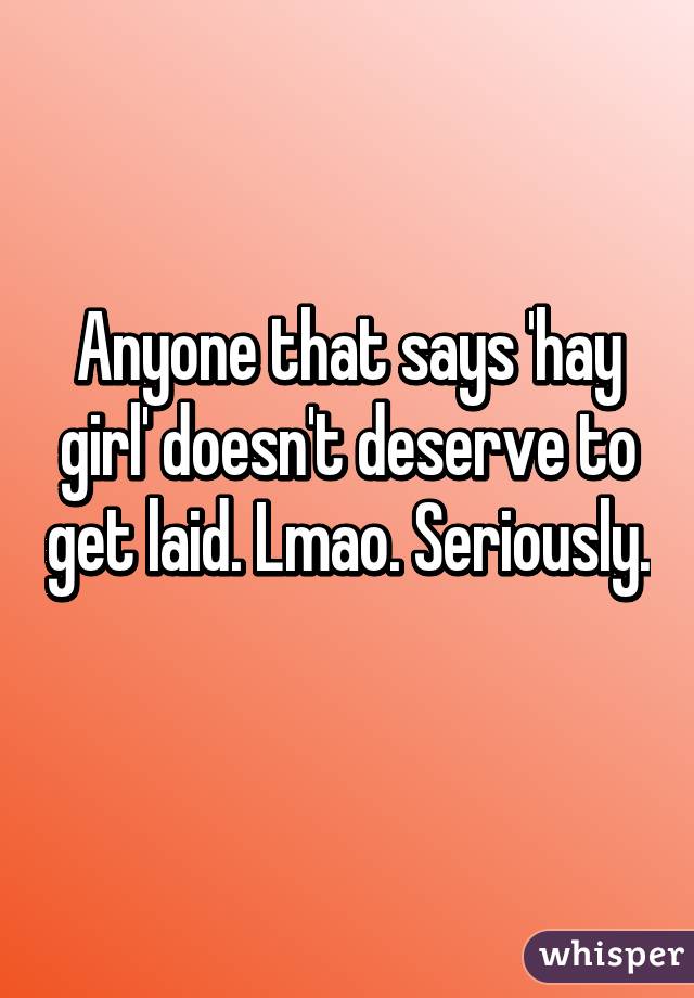 Anyone that says 'hay girl' doesn't deserve to get laid. Lmao. Seriously. 