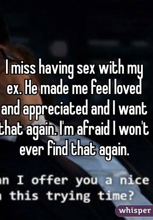 I miss having sex with my ex. He made me feel loved and appreciated and I want that again. I'm afraid I won't ever find that again.