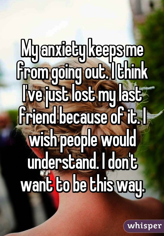 My anxiety keeps me from going out. I think I've just lost my last friend because of it. I wish people would understand. I don't want to be this way.