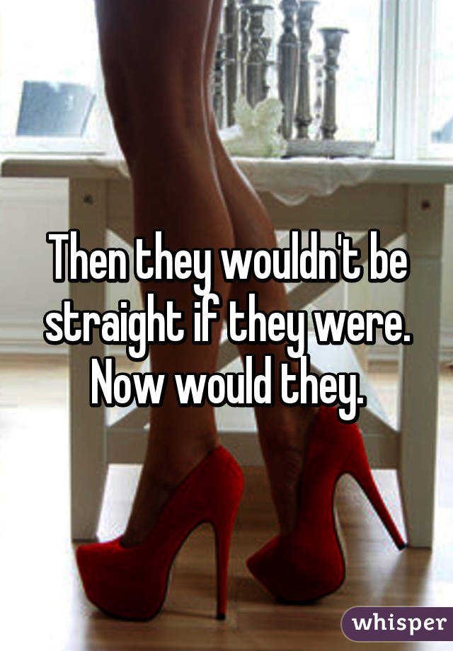 Then they wouldn't be straight if they were. Now would they.