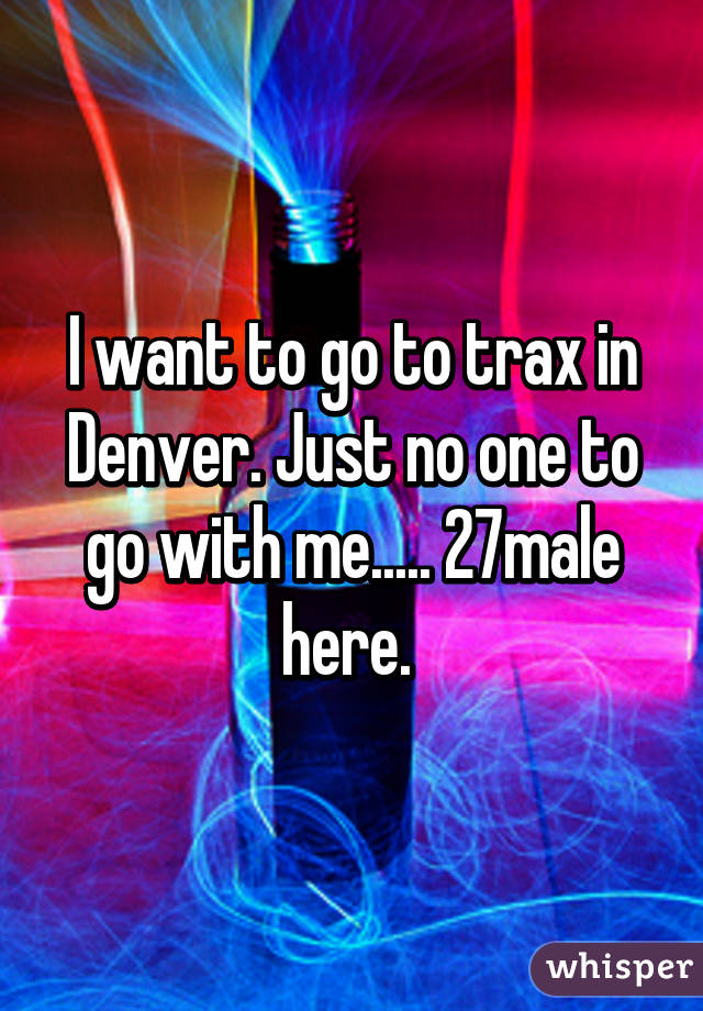 I want to go to trax in Denver. Just no one to go with me..... 27male here. 