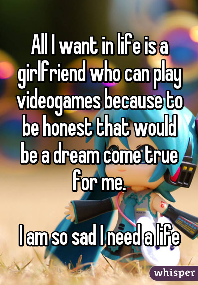 All I want in life is a girlfriend who can play videogames because to be honest that would be a dream come true for me.

I am so sad I need a life