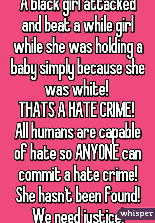 A black girl attacked and beat a while girl while she was holding a baby simply because she was white! 
THATS A HATE CRIME! 
All humans are capable of hate so ANYONE can commit a hate crime! She hasn't been found! We need justice!
