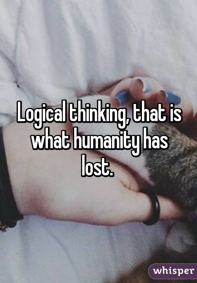 Logical thinking, that is what humanity has lost. 