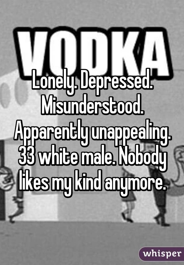 Lonely. Depressed. Misunderstood. Apparently unappealing. 33 white male. Nobody likes my kind anymore.