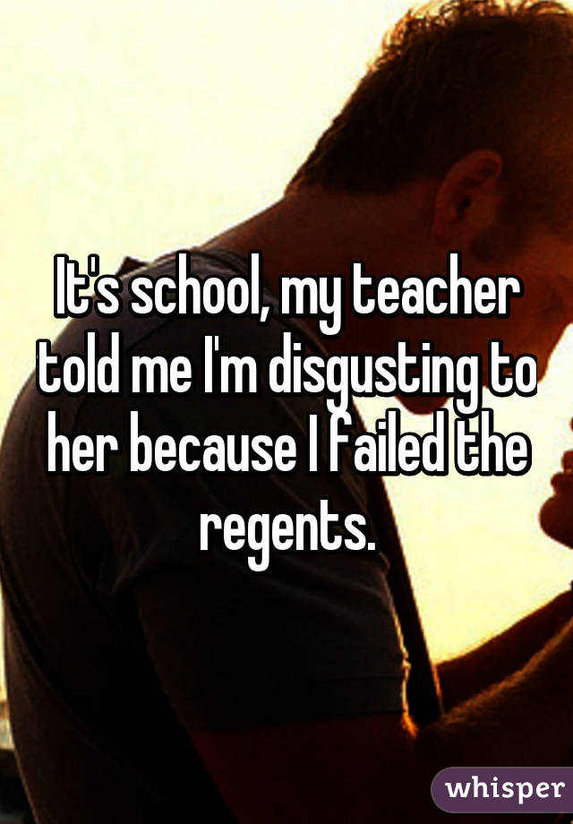 It's school, my teacher told me I'm disgusting to her because I failed the regents.