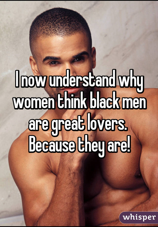 I now understand why women think black men are great lovers. 
Because they are!
