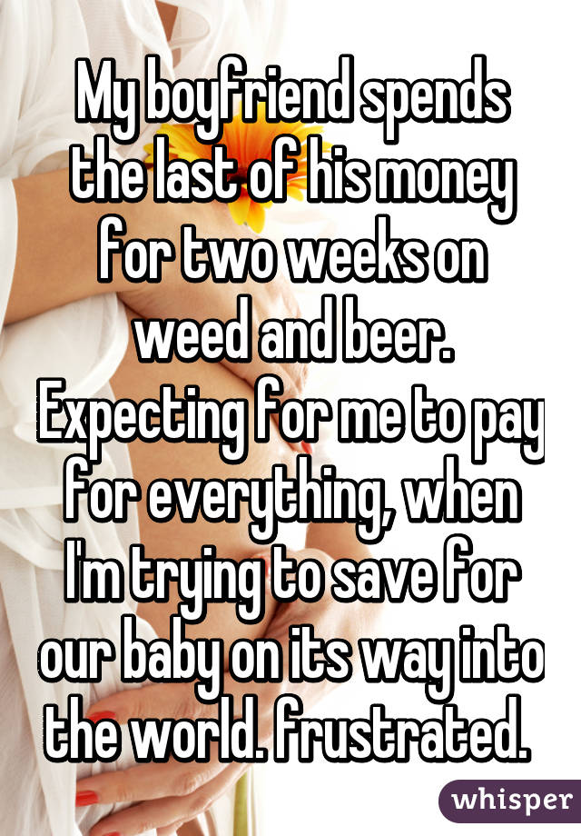 My boyfriend spends the last of his money for two weeks on weed and beer. Expecting for me to pay for everything, when I'm trying to save for our baby on its way into the world. frustrated. 