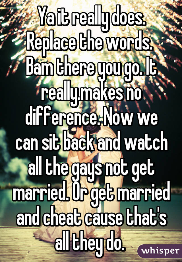 Ya it really does. Replace the words.  Bam there you go. It really.makes no difference. Now we can sit back and watch all the gays not get married. Or get married and cheat cause that's all they do. 