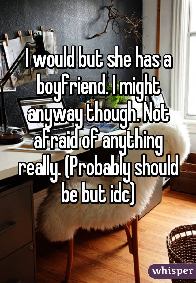I would but she has a boyfriend. I might anyway though. Not afraid of anything really. (Probably should be but idc)
