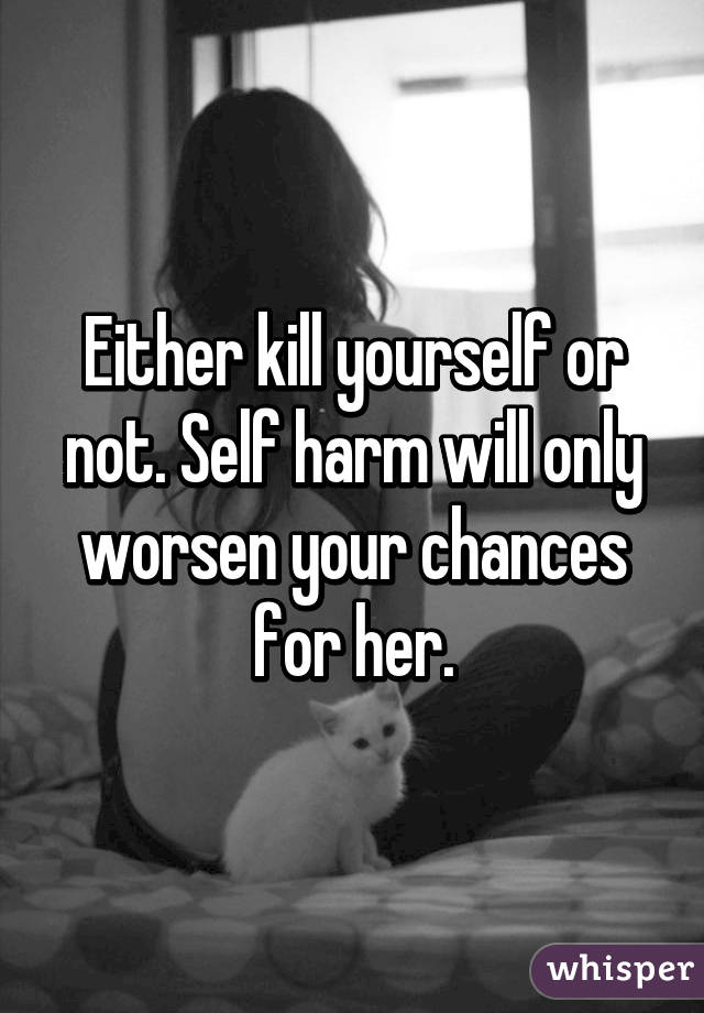 Either kill yourself or not. Self harm will only worsen your chances for her.