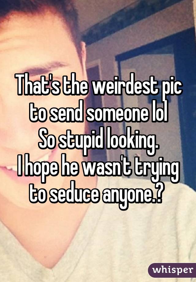 That's the weirdest pic to send someone lol
So stupid looking.
I hope he wasn't trying to seduce anyone.😁 
