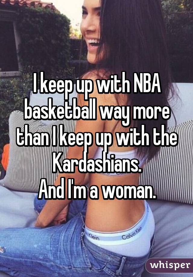 I keep up with NBA basketball way more than I keep up with the Kardashians.
And I'm a woman.