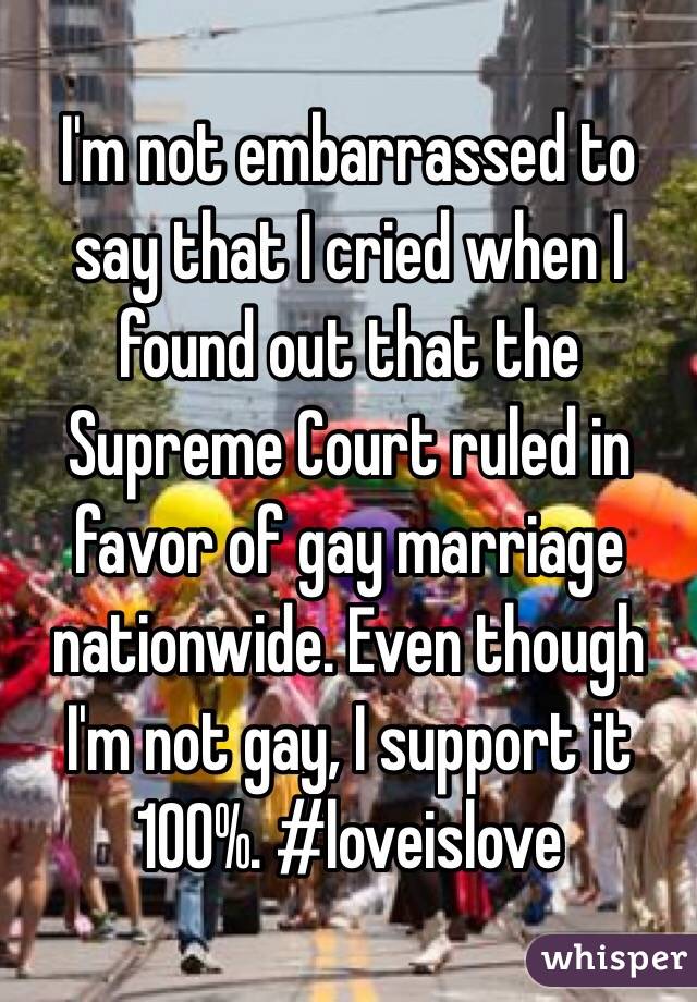 I'm not embarrassed to say that I cried when I found out that the Supreme Court ruled in favor of gay marriage nationwide. Even though I'm not gay, I support it 100%. #loveislove