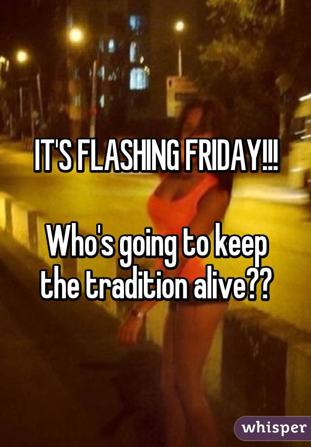 IT'S FLASHING FRIDAY!!!

Who's going to keep the tradition alive??