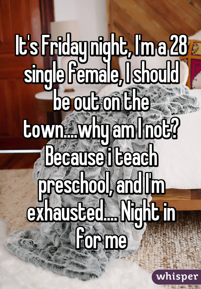 It's Friday night, I'm a 28 single female, I should be out on the town....why am I not? Because i teach preschool, and I'm exhausted.... Night in for me