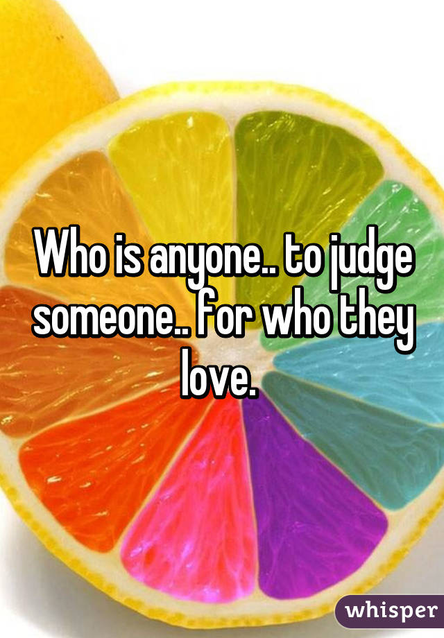 Who is anyone.. to judge someone.. for who they love. 