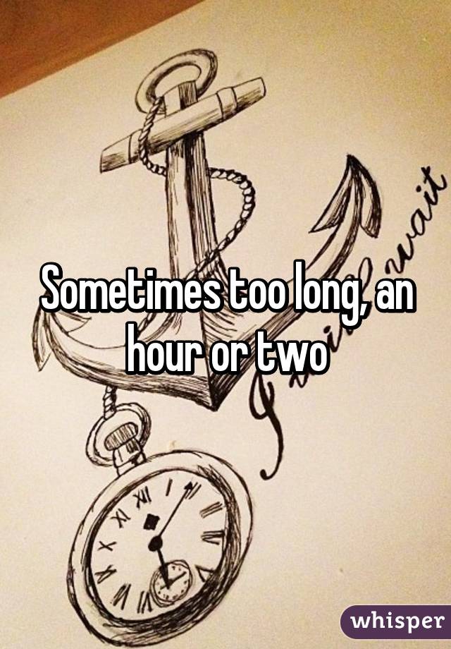 Sometimes too long, an hour or two