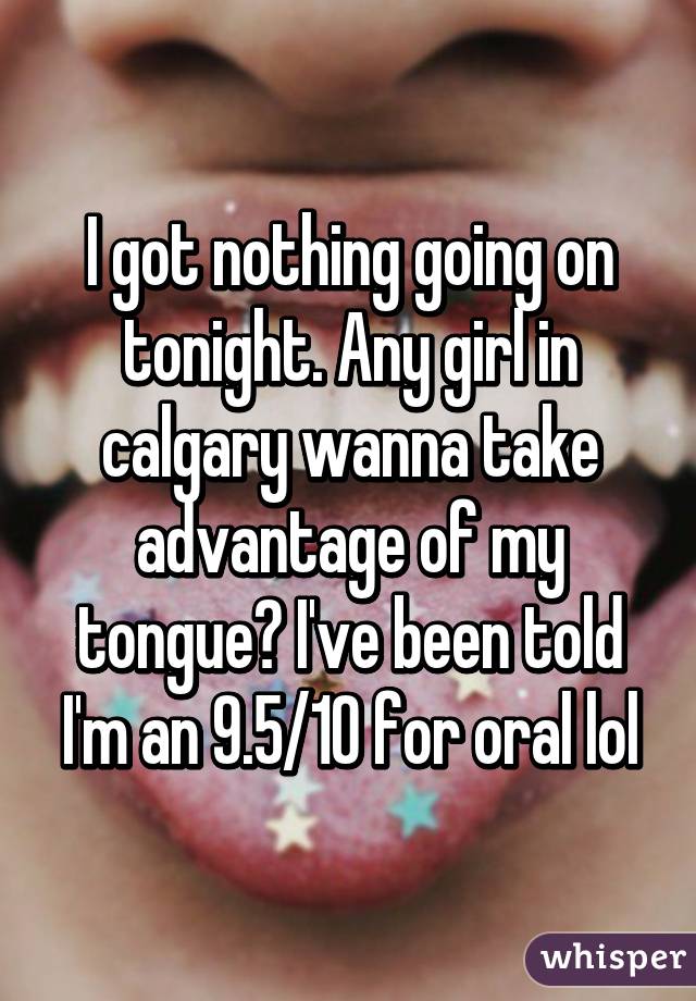 I got nothing going on tonight. Any girl in calgary wanna take advantage of my tongue? I've been told I'm an 9.5/10 for oral lol