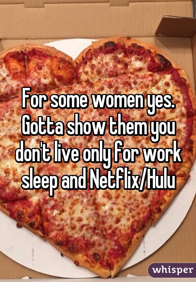 For some women yes. Gotta show them you don't live only for work sleep and Netflix/Hulu