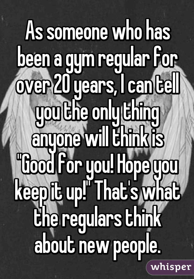As someone who has been a gym regular for over 20 years, I can tell you the only thing anyone will think is "Good for you! Hope you keep it up!" That's what the regulars think about new people.