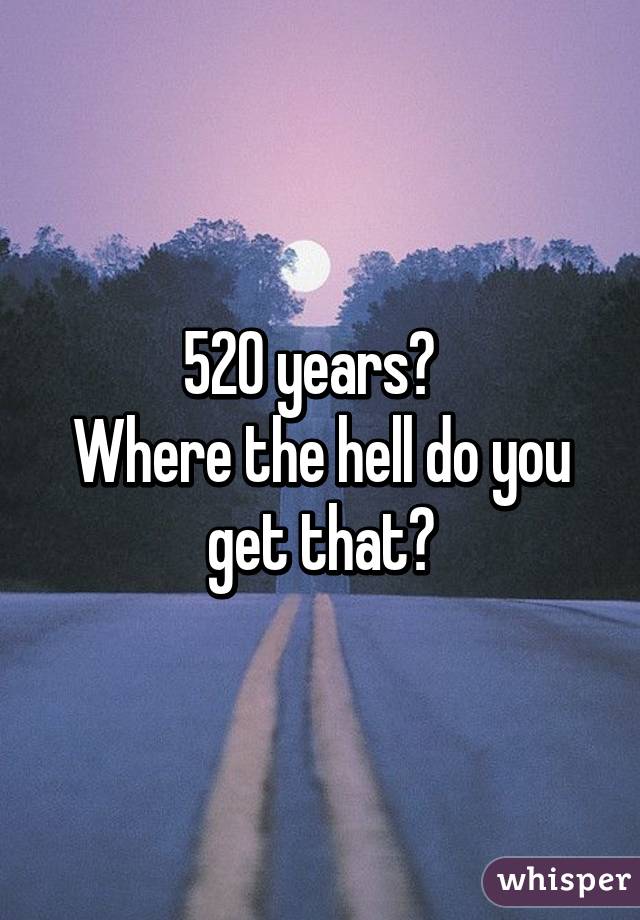 520 years?  
Where the hell do you get that?