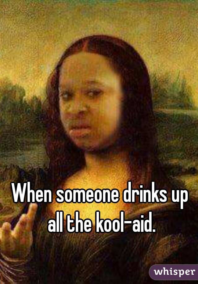 When someone drinks up all the kool-aid.