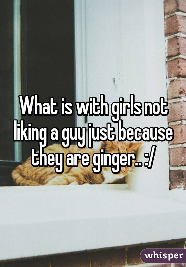 What is with girls not liking a guy just because they are ginger.. :/